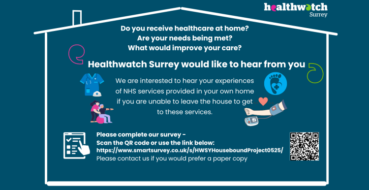 Inside the outline of a house are the words: Do you receive healthcare at home? Are your needs being met? What would improve your care? Healthwatch Surrey would like to hear from you We are interested to hear your experiences of NHS services provided in your own home if you are unable to leave the house to get to these services. Please complete our survey – with a QR code and the link to the survey. There is also the offer to contact us if you need a paper copy. Along side the words are images of healthcare