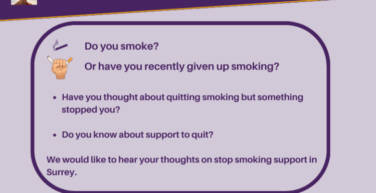 Text is: Do you smoke? Or have you recently given up smoking? Have you thought about quitting smoking but something stopped you? Do you know about support to quit? We would like to hear your thoughts on stop smoking support in Surrey. At the top of the image is the a light shining through a leaf and the Luminus logo. Alongside the text are icons of a cigarette and one of a hand crushing a cigarette. At the bottom is our strapiline: Shining a light on what matters to people.
