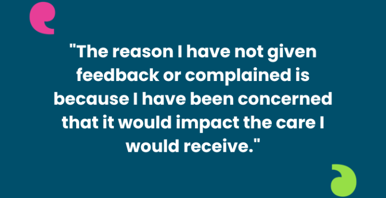 The image shows a quote '"The reason I have not given feedback or complained is because I have been concerned that it would impact the care I would receive." AT the top left and bottom right of the quote are the Healthwatch speech marks, one in bright pink and the other lime green.