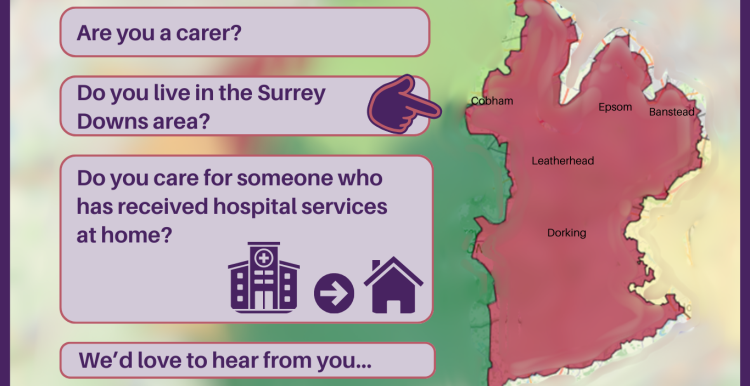 To the right of the image is the shape of the Surrey Downs area. Inside are the word of towns within the area, placed where they are located on the map – Cobham, Epsom, Banstead, Leatherhead, Dorking. To the left are the words: Are you a carer? Do you live in the Surrey Downs area? Do you receive care for someone who has received hospital services at home? We’d love to hear from you… 