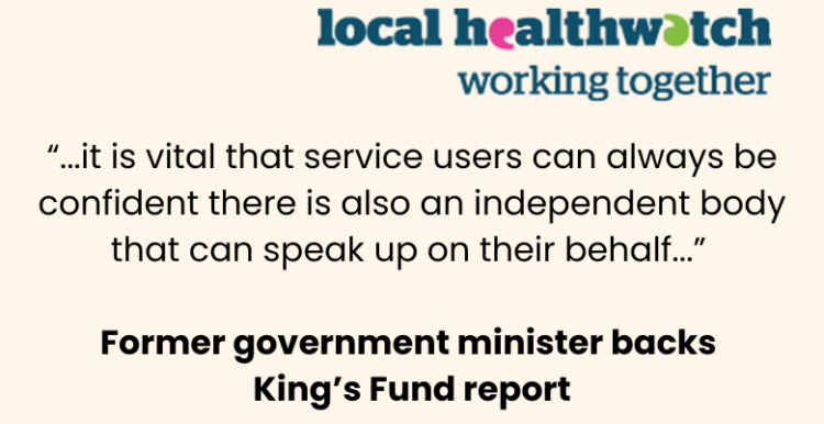 Quote from a former government minister backing The King's Fund report: "...it is vital that service users can always be confident there is also an independent body that can speak up on their behalf..." At the top left is the local Healthwatch working together logo.