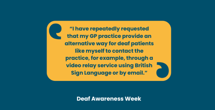 Quote: “I have repeatedly requested that my GP practice provide an alternative way for deaf patients like myself to contact the practice, for example, through a video relay service using British Sign Language or by email.” is in the centre of the image in a yellow box. Beneath are the words: Deaf Awareness Week