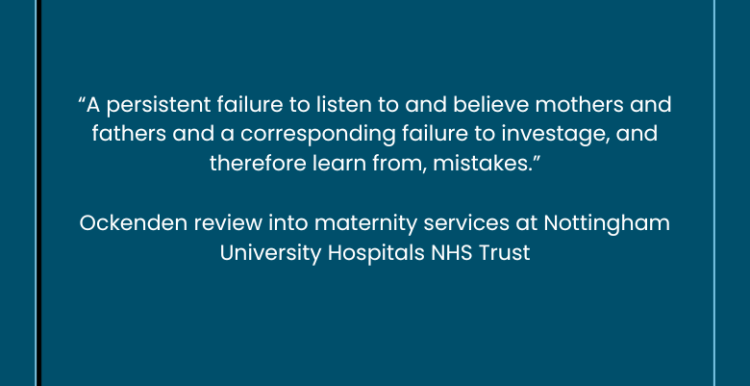Inside a pale blue border is a quote from the Ockenden review into maternity services at Nottingham University Hospitals NHS Trust - “A persistent failure to listen to and believe mothers and fathers and a corresponding failure to investage, and therefore learn from, mistakes.”  