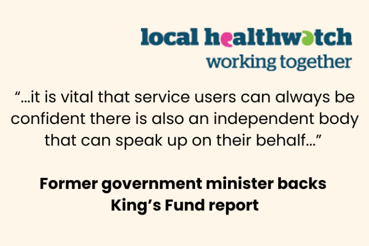 Quote from a former government minister backing The King's Fund report: "...it is vital that service users can always be confident there is also an independent body that can speak up on their behalf..." At the top left is the local Healthwatch working together logo.