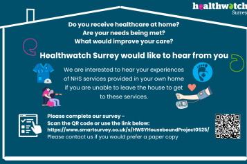 Inside the outline of a house are the words: Do you receive healthcare at home? Are your needs being met? What would improve your care? Healthwatch Surrey would like to hear from you We are interested to hear your experiences of NHS services provided in your own home if you are unable to leave the house to get to these services. Please complete our survey – with a QR code and the link to the survey. There is also the offer to contact us if you need a paper copy. Along side the words are images of healthcare