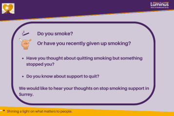 Text is: Do you smoke? Or have you recently given up smoking? Have you thought about quitting smoking but something stopped you?   Do you know about support to quit?  We would like to hear your thoughts on stop smoking support in Surrey. At the top of the image is the a light shining through a leaf and the Luminus logo. Alongside the text are icons of a cigarette and one of a hand crushing a cigarette. At the bottom is our strapiline: Shining a light on what matters to people.
