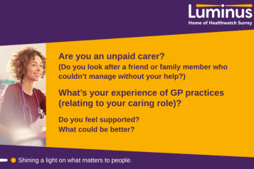 The main text in the image says: Are you an unpaid carer?  (Do you look after a friend or family member who couldn’t manage without your help?)  What’s your experience of GP practices (relating to your caring role)?  Do you feel supported? What could be better? To the left of the text is a photo of a GP. At the top and bottom of the image is a slanted purple block. Within theis at the top is the Luminus logo. At the bottom are the words 'SHining alight on what matters to people.'