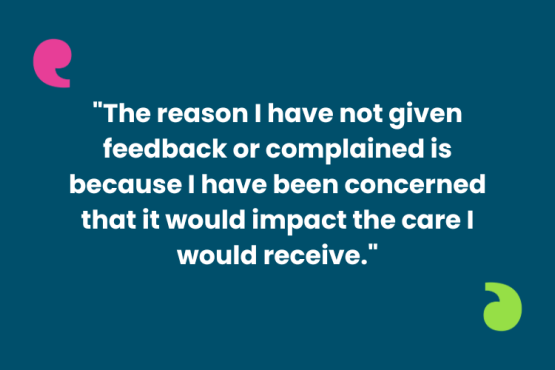 The image shows a quote '"The reason I have not given feedback or complained is because I have been concerned that it would impact the care I would receive." AT the top left and bottom right of the quote are the Healthwatch speech marks, one in bright pink and the other lime green.