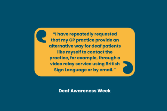 Quote: “I have repeatedly requested that my GP practice provide an alternative way for deaf patients like myself to contact the practice, for example, through a video relay service using British Sign Language or by email.” is in the centre of the image in a yellow box. Beneath are the words: Deaf Awareness Week