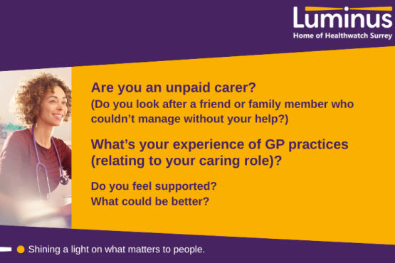 The main text in the image says: Are you an unpaid carer?  (Do you look after a friend or family member who couldn’t manage without your help?)  What’s your experience of GP practices (relating to your caring role)?  Do you feel supported? What could be better? To the left of the text is a photo of a GP. At the top and bottom of the image is a slanted purple block. Within theis at the top is the Luminus logo. At the bottom are the words 'SHining alight on what matters to people.'