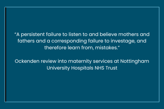 Inside a pale blue border is a quote from the Ockenden review into maternity services at Nottingham University Hospitals NHS Trust - “A persistent failure to listen to and believe mothers and fathers and a corresponding failure to investage, and therefore learn from, mistakes.”  