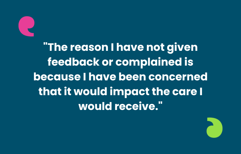 The image shows a quote '"The reason I have not given feedback or complained is because I have been concerned that it would impact the care I would receive." AT the top left and bottom right of the quote are the Healthwatch speech marks, one in bright pink and the other lime green.