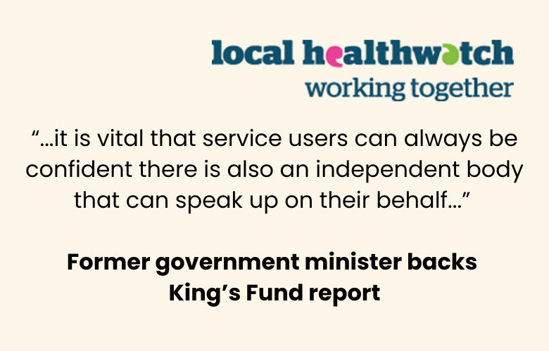 Quote from a former government minister backing The King's Fund report: "...it is vital that service users can always be confident there is also an independent body that can speak up on their behalf..." At the top left is the local Healthwatch working together logo.