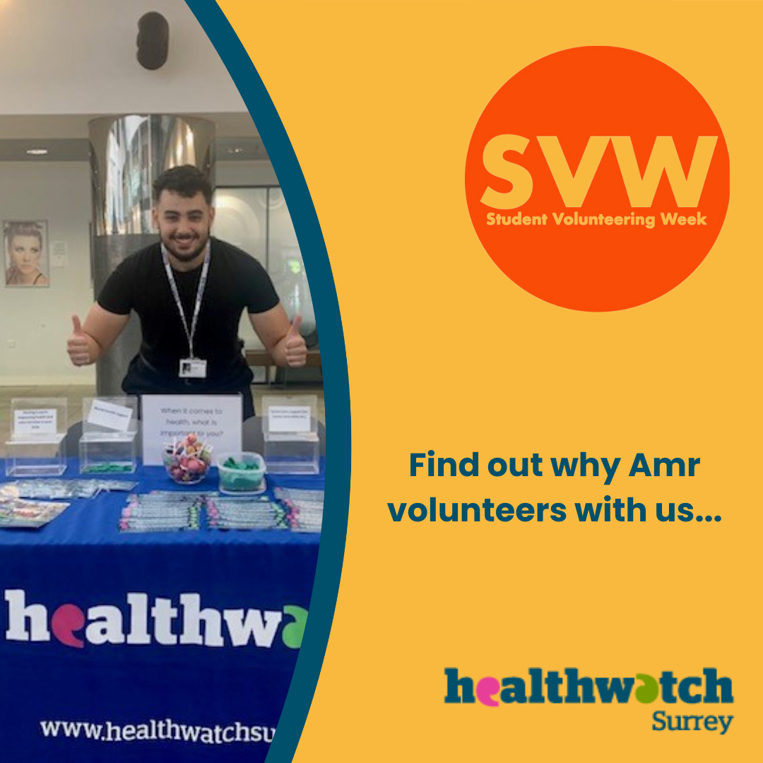 To the left is a photo of our Amr with his arms stretched forward and both thumbs up. He is standing behind a table which has a Healthwatch Surrey branded tablecloth on and various leaflets and merchandise. In the background is a banner that says ‘Volunteer with us’. To the right of the photo, on an orange background, is a red circle with the words: SVW: Student Volunteer Week. Underneath the circle are the words ‘Find out why Amr volunteers with us’ . At the bottom right is the Healthwatch Surrey logo.