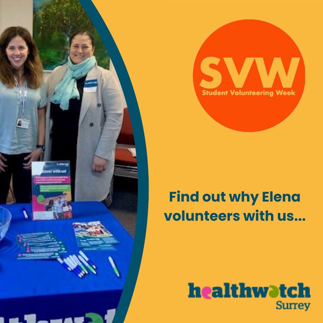 To the left is a photo of Elena attending an engagement event with Hannah our Volunteer and Engagement Officer. She is standing behind a table which has a Healthwatch Surrey branded tablecloth on and various leaflets and merchandise. To the right of the photo, on an orange background, is a red circle with the words: SVW: Student Volunteer Week. Underneath the circle are the words ‘Find out why Elena volunteers with us’ . At the bottom right is the Healthwatch Surrey logo.]