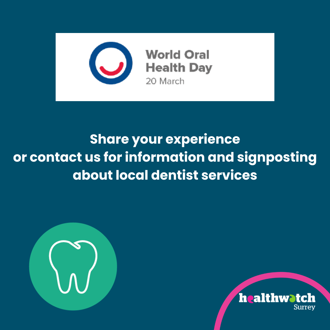 The image is all on a dark blue background. At the top is the World Oral Health Day logo. Underneath are the words: Share your experience or contact us for information and signposting about local dentist services. An icon of a tooth is to the left. To the bottom right of the image is the Healthwatch Surrey logo with a curve in pink above it.