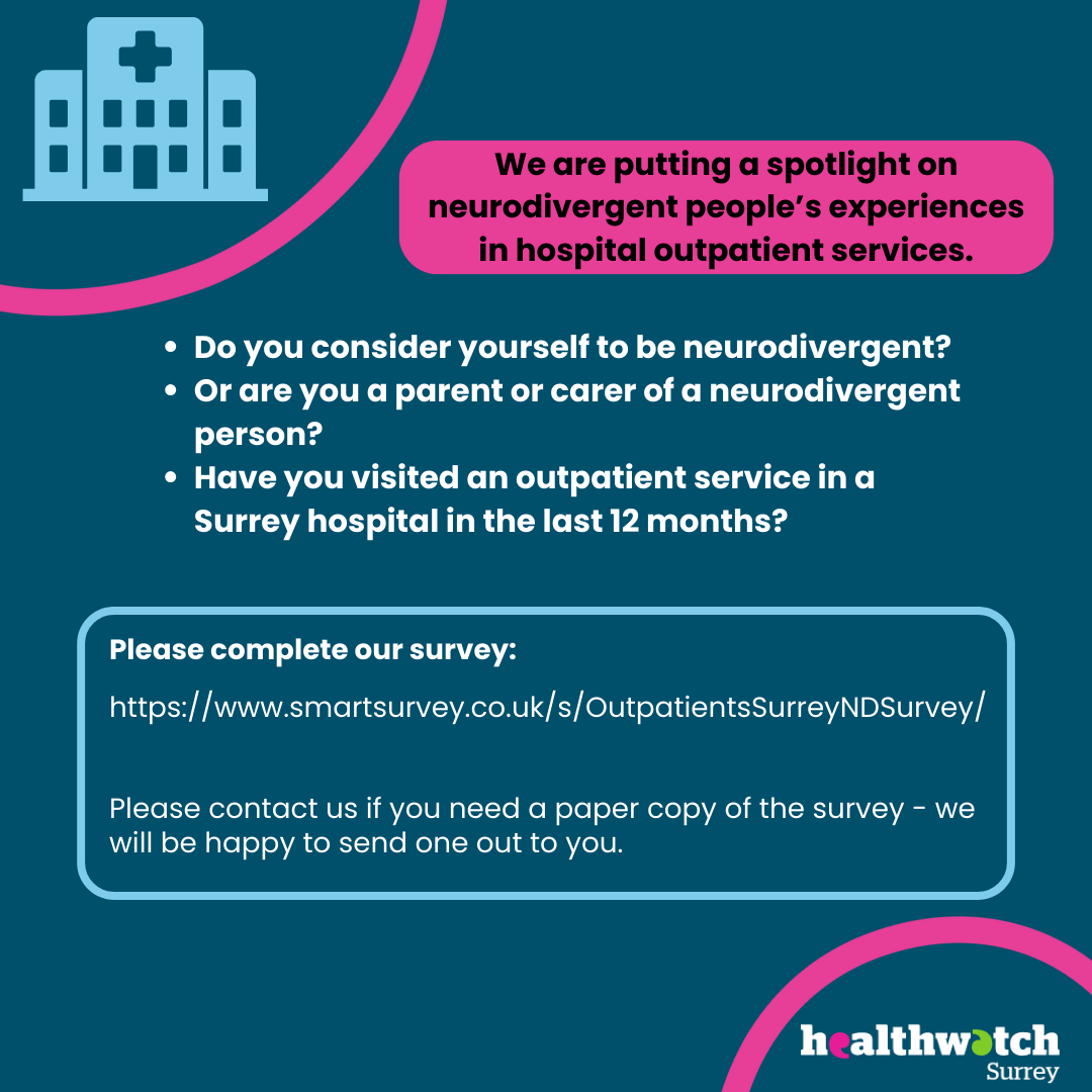 Set on a dark blue background, at the top left hand corner of the image is an icon of a hospital in pale blue. There is a curve in bright pink just beneath the icon this that cuts across the corner. At the top of the image, in the middle, is a pink box, and within this are the words: We are putting a spotlight on neurodivergent people’s experiences in hospital outpatient services. Underneath this box, are the questions detailed in the body of this post and then beneath this a link to the survey as well as the option to contact us for a paper copy. At the bottom right hand corner is the Healthwatch Surrey logo. This has a pink curve above it.