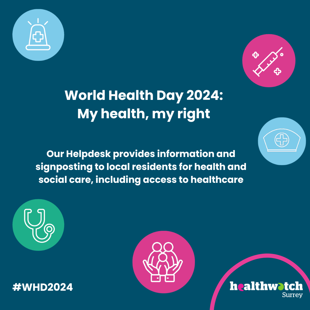 On a dark blue background, in the centre of the image are the words ‘World Health Day 2024: My Health, my rights, and then the words ‘Our Helpdesk provides information and signposting to local residents for health and social care, including access to healthcare’. Dotted around the image, in different coloured circles, are different icons representing health care services. At the bottom right is the Healthwatch Surrey logo.