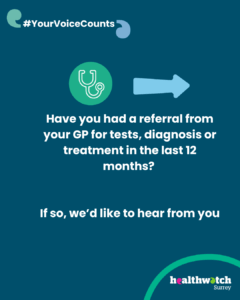 The main part of the image shows an icon of a stethoscope and an arrow - underneath are the words: Have you had a referral from your GP for tests, diagnosis or treatment in the last 12 months? If so we'd like to hear from you. In the top left corner are 2 speech marks with the words #YourVoiceCounts in between. In the bottom right corner is the Healthwatch Surrey logo.