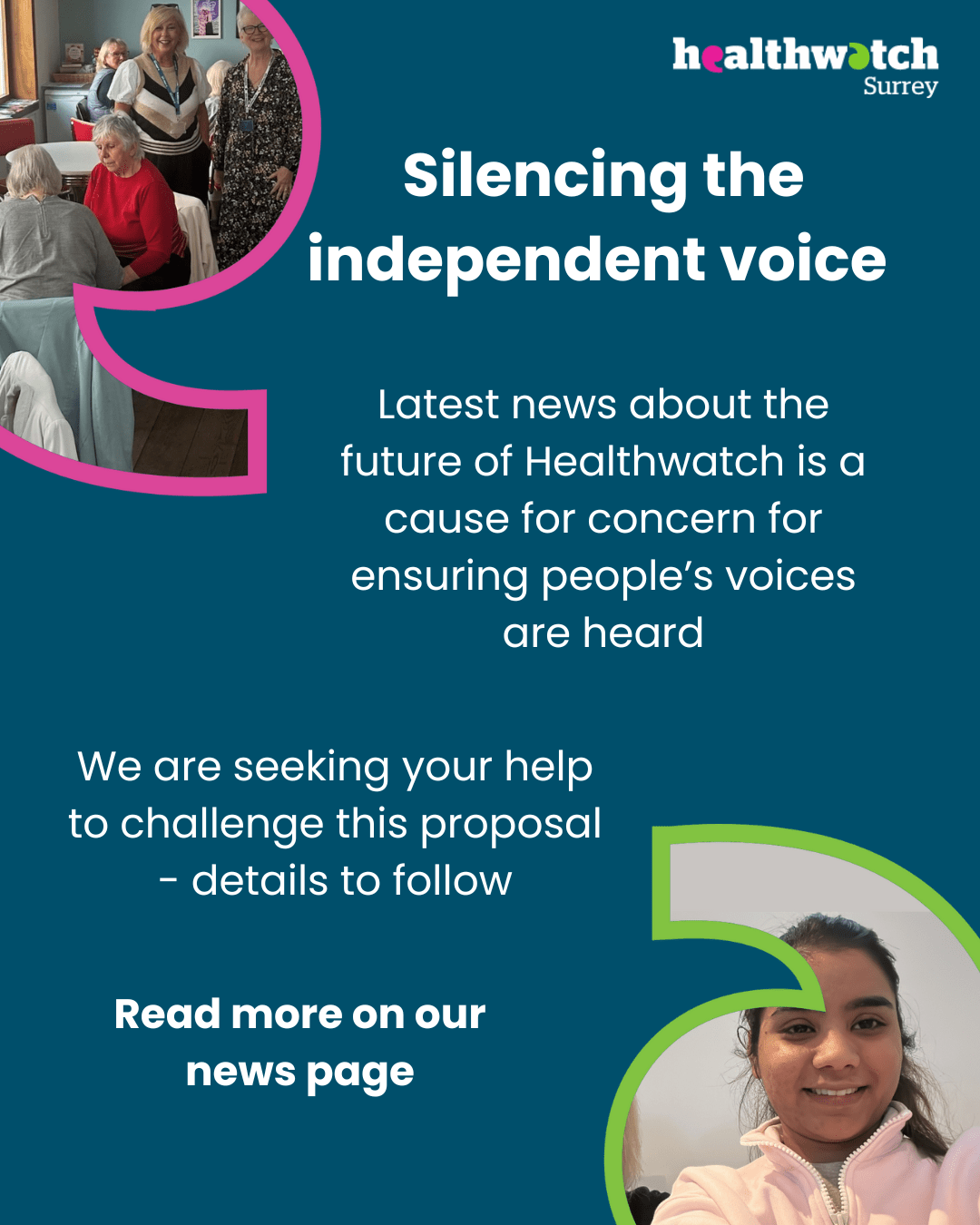 The wording in this message is: Silencing the independent voice. Latest news about the future of Healthwatch is a cause for concern for ensuring people’s voices are heard. We are seeking your help to challenge this proposal - details to follow. Read more on our news page. At the top left and bottom right of the image are photos of people from our engagements set into speech marks. At the top right is the Healthwatch Surrey logo.