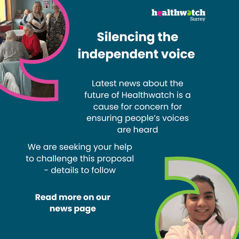 The wording in this message is: Silencing the independent voice. Latest news about the future of Healthwatch is a cause for concern for ensuring people’s voices are heard. We are seeking your help to challenge this proposal - details to follow. Read more on our news page. At the top left and bottom right of the image are photos of people from our engagements set into speech marks. At the top right is the Healthwatch Surrey logo.
