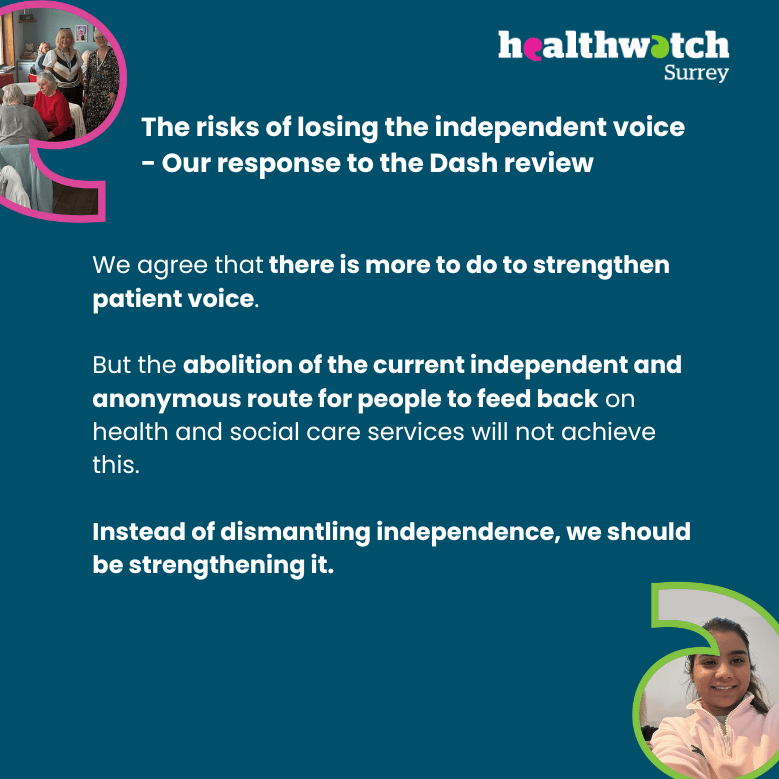 Image contains the text: The risks of losing the independent voice - Our response to the Dash review - We agree that there is more to do to strengthen patient voice. But the abolition of the current independent and anonymous route for people to feed back on health and social care services will not achieve this. Instead of dismantling independence, we should be strengthening it. At the top left and bottom right are images of people we've met on our engagement sessions within speech marks. At the top left is the Healthwatch Surrey logo.